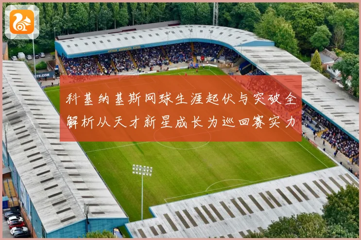 科基纳基斯网球生涯起伏与突破全解析从天才新星成长为巡回赛实力悍将之路