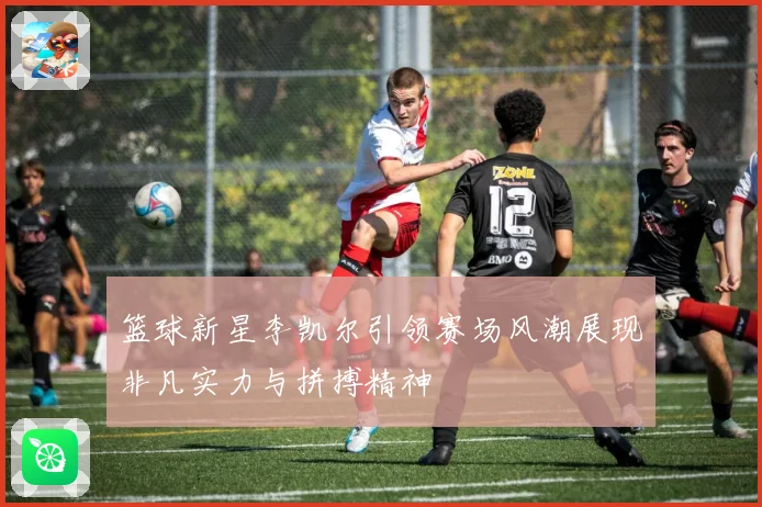 篮球新星李凯尔引领赛场风潮展现非凡实力与拼搏精神