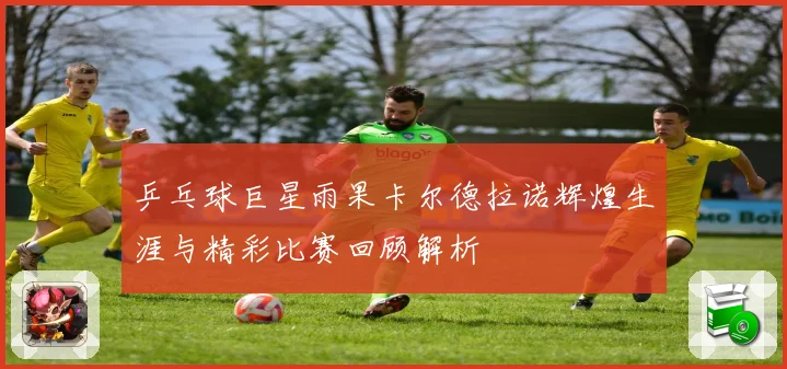 乒乓球巨星雨果卡尔德拉诺辉煌生涯与精彩比赛回顾解析