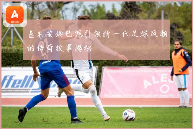 基利安姆巴佩引领新一代足球风潮的传奇故事揭秘