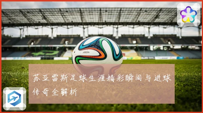 苏亚雷斯足球生涯精彩瞬间与进球传奇全解析