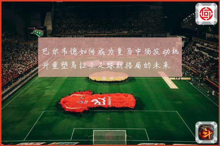 巴尔韦德如何成为皇马中场发动机并重塑乌拉圭足球新格局的未来