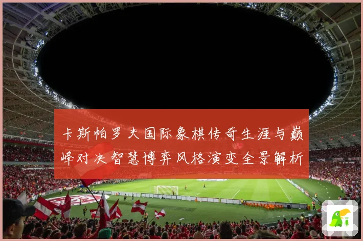 卡斯帕罗夫国际象棋传奇生涯与巅峰对决智慧博弈风格演变全景解析