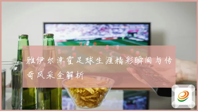 雅伊尔津霍足球生涯精彩瞬间与传奇风采全解析