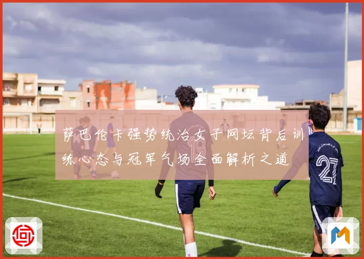 萨巴伦卡强势统治女子网坛背后训练心态与冠军气场全面解析之道