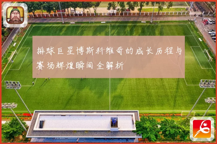 排球巨星博斯科维奇的成长历程与赛场辉煌瞬间全解析