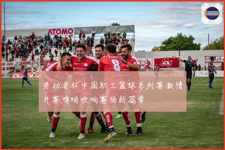 劳动者杯中国职工篮球系列赛激情开赛鸣哨吹响赛场新篇章