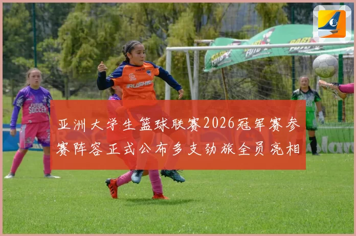 亚洲大学生篮球联赛2026冠军赛参赛阵容正式公布多支劲旅全员亮相