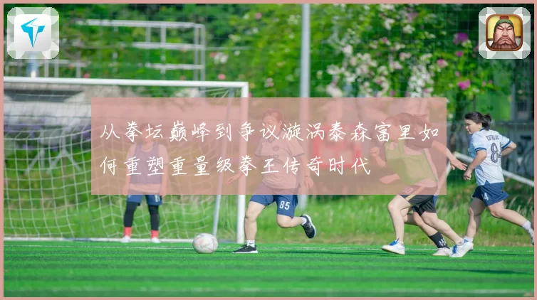 从拳坛巅峰到争议漩涡泰森富里如何重塑重量级拳王传奇时代