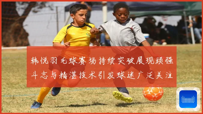 韩悦羽毛球赛场持续突破展现顽强斗志与精湛技术引发球迷广泛关注