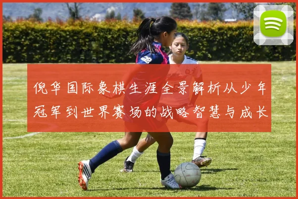 倪华国际象棋生涯全景解析从少年冠军到世界赛场的战略智慧与成长历程