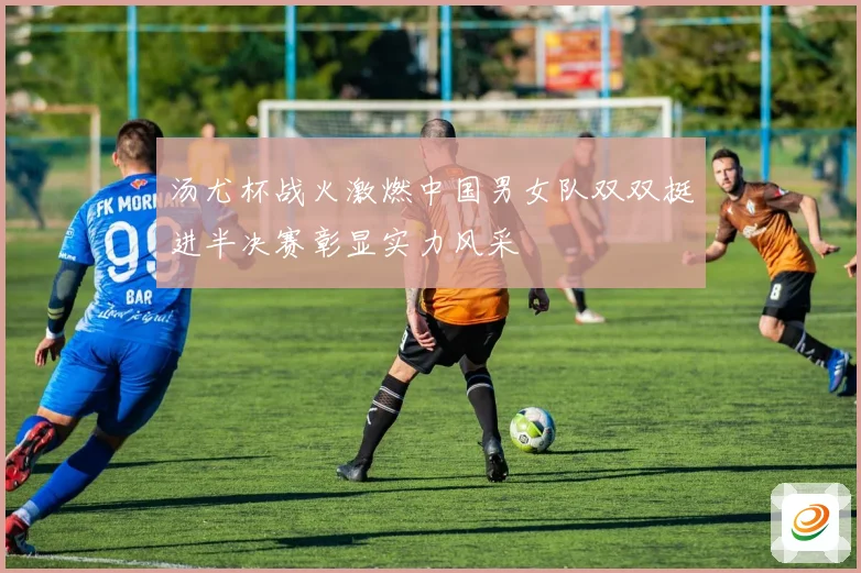 汤尤杯战火激燃中国男女队双双挺进半决赛彰显实力风采
