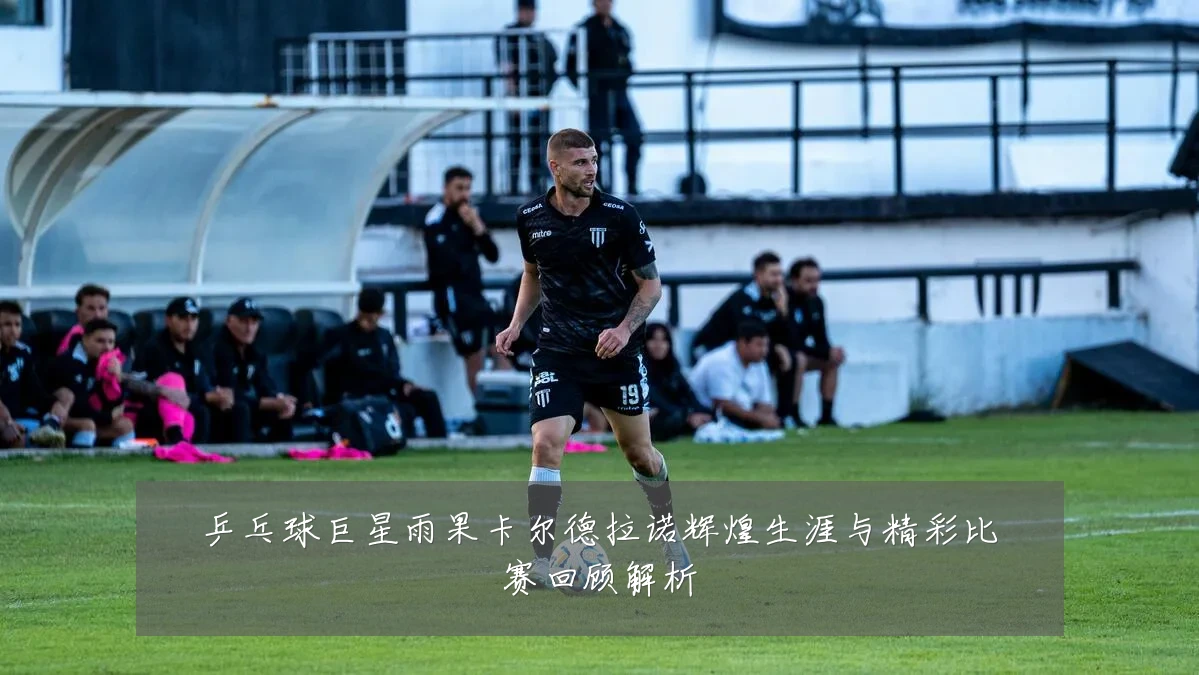 乒乓球巨星雨果卡尔德拉诺辉煌生涯与精彩比赛回顾解析